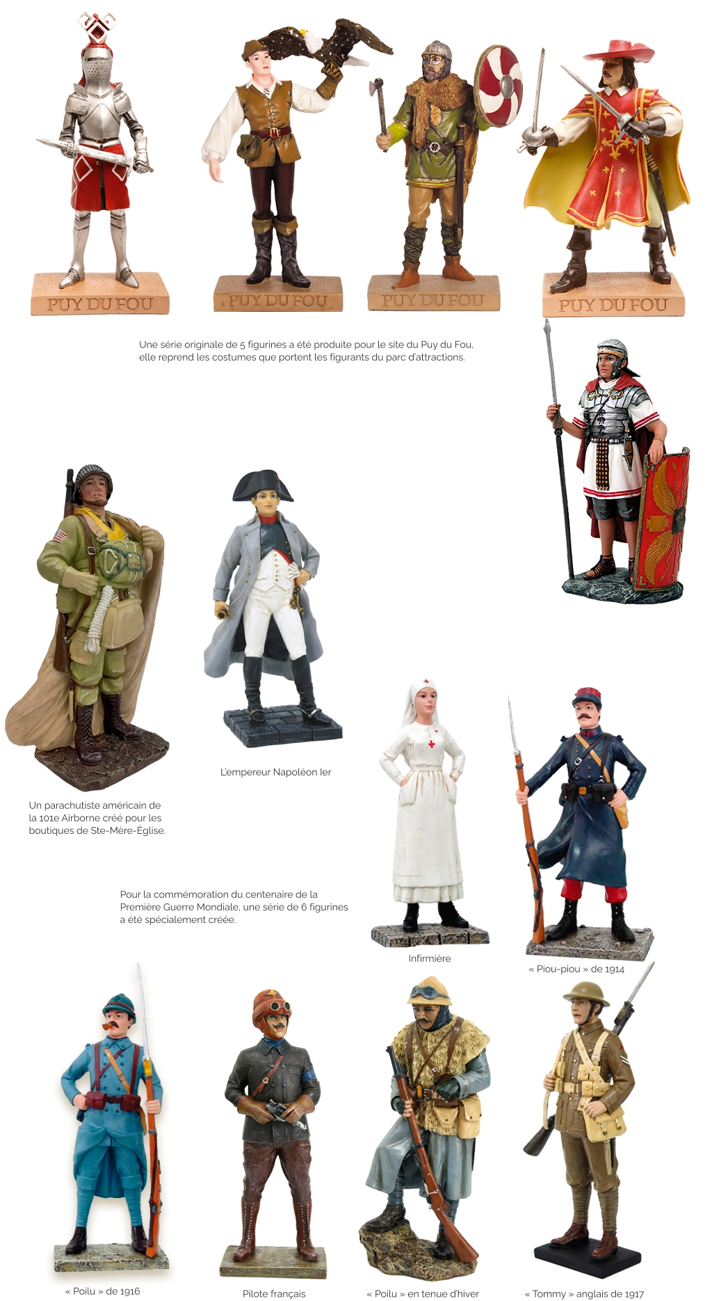 Une série originale de 5 figurines a été produite pour le site du Puy du Fou,  elle reprend les costumes que portent les figurants du parc d’attractions. Un parachutiste américain de la 101e Airborne créé pour les boutiques de Ste-Mère-église.  L’empereur Napoléon Ier Pour la commémoration du centenaire de la Première Guerre Mondiale, une série de 6 figurines a été spécialement créée. Infirmière « Piou-piou » de 1914 « Poilu » de 1916 Pilote français « Poilu » en tenue d’hiver « Tommy » anglais de 1917
